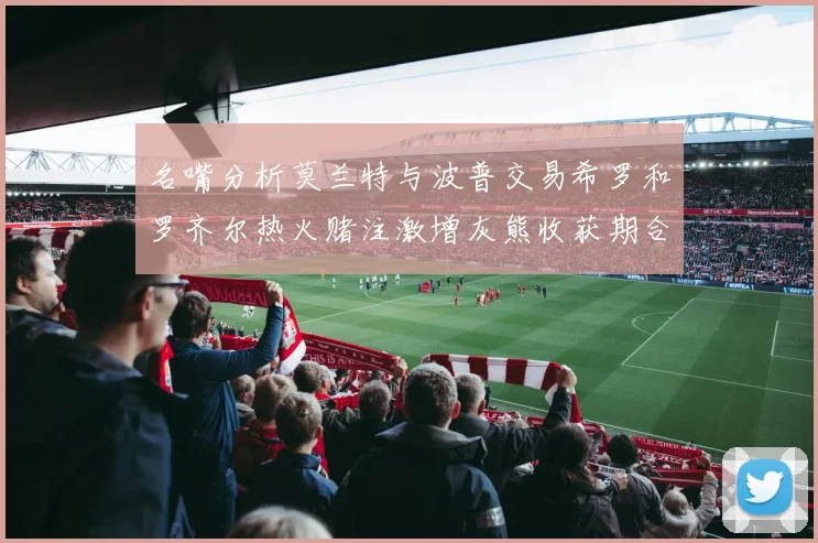 名嘴分析莫兰特与波普交易希罗和罗齐尔热火赌注激增灰熊收获期合同