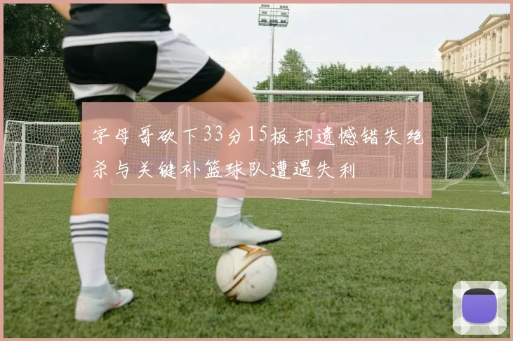 字母哥砍下33分15板却遗憾错失绝杀与关键补篮球队遭遇失利