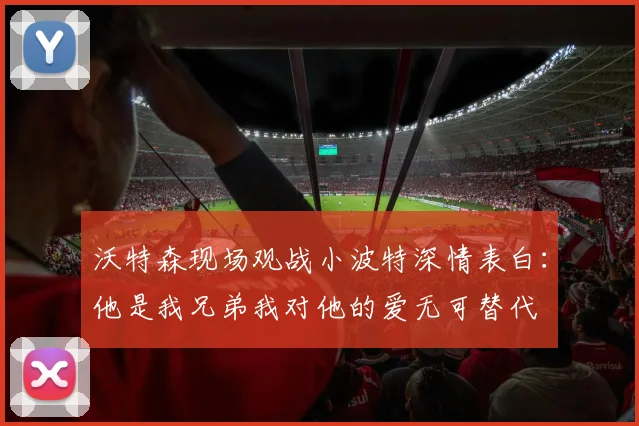沃特森现场观战小波特深情表白：他是我兄弟我对他的爱无可替代