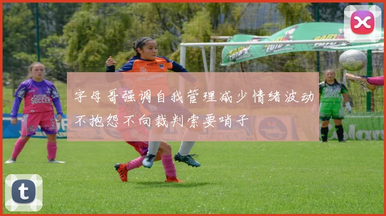 字母哥强调自我管理减少情绪波动不抱怨不向裁判索要哨子