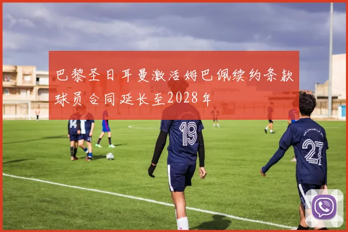 巴黎圣日耳曼激活姆巴佩续约条款球员合同延长至2028年