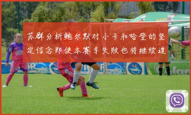 苏群分析鲍尔默对小卡和哈登的坚定信念即使本赛季失败也将继续追求成功