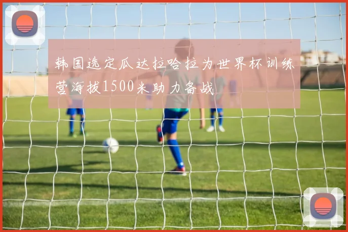 韩国选定瓜达拉哈拉为世界杯训练营海拔1500米助力备战