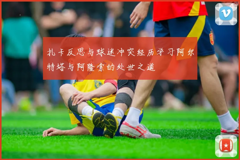 扎卡反思与球迷冲突经历学习阿尔特塔与阿隆索的处世之道
