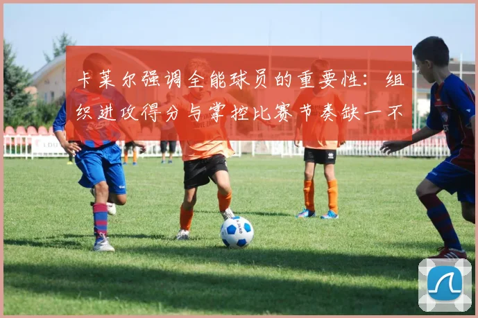 卡莱尔强调全能球员的重要性：组织进攻得分与掌控比赛节奏缺一不可