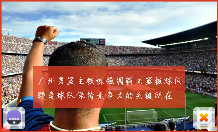 广州男篮主教练强调解决篮板球问题是球队保持竞争力的关键所在