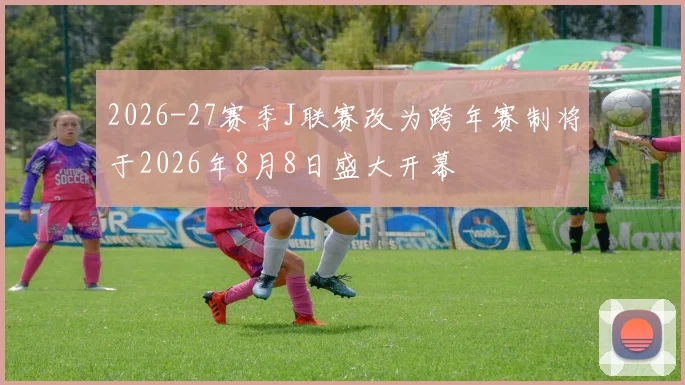 2026-27赛季J联赛改为跨年赛制将于2026年8月8日盛大开幕