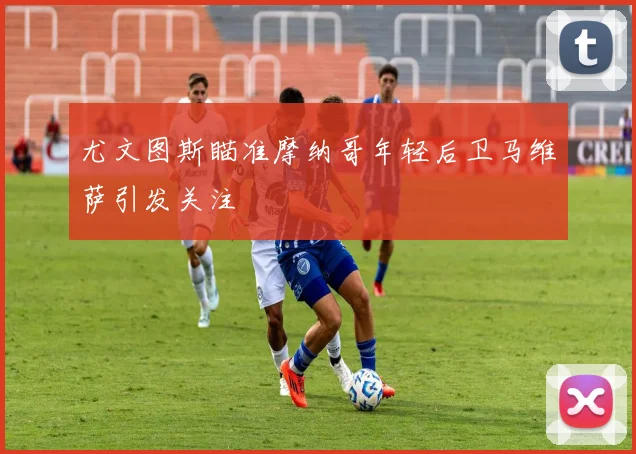 尤文图斯瞄准摩纳哥年轻后卫马维萨引发关注