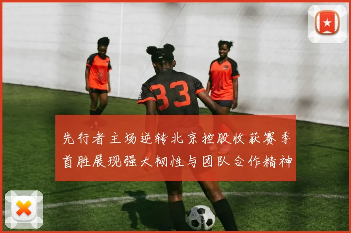 先行者主场逆转北京控股收获赛季首胜展现强大韧性与团队合作精神