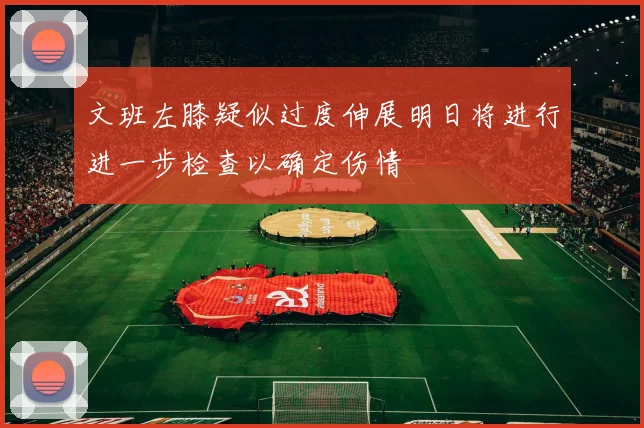 文班左膝疑似过度伸展明日将进行进一步检查以确定伤情