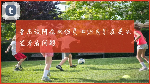 鲁尼谈阿森纳伤员回归或引发更衣室矛盾问题
