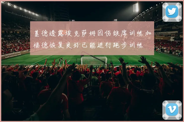 基德透露埃克萨姆因伤缺席训练加福德恢复良好已能进行跑步训练