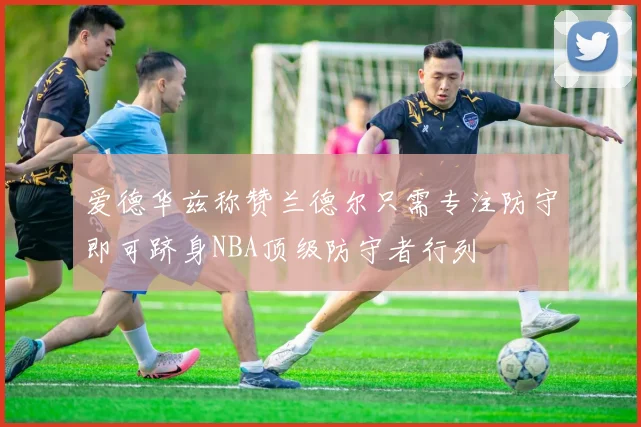 爱德华兹称赞兰德尔只需专注防守即可跻身NBA顶级防守者行列