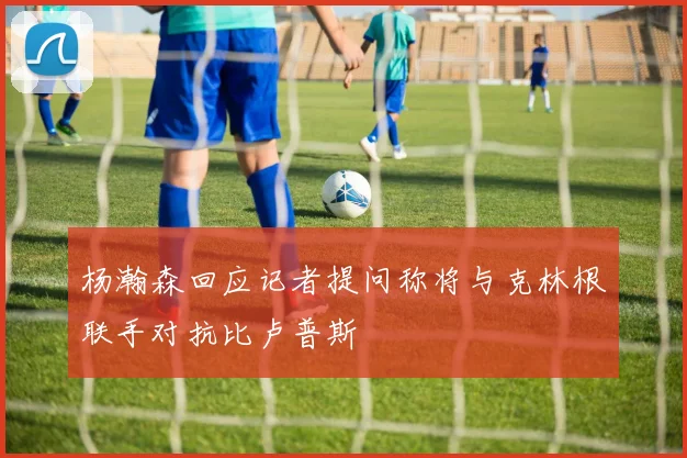 杨瀚森回应记者提问称将与克林根联手对抗比卢普斯