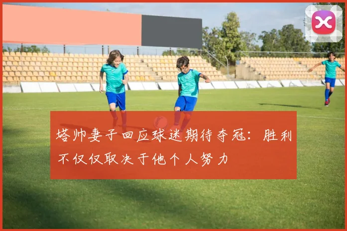 塔帅妻子回应球迷期待夺冠：胜利不仅仅取决于他个人努力