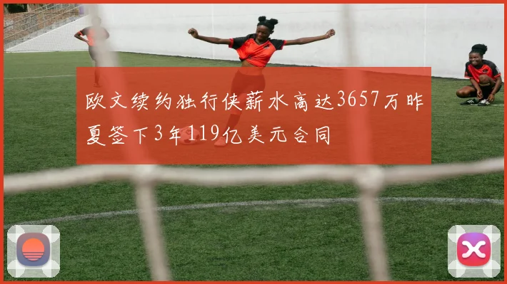 欧文续约独行侠薪水高达3657万昨夏签下3年119亿美元合同