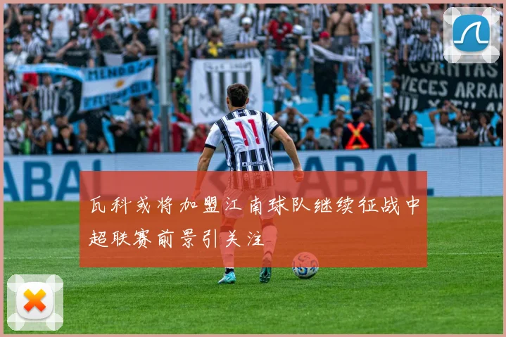 瓦科或将加盟江南球队继续征战中超联赛前景引关注