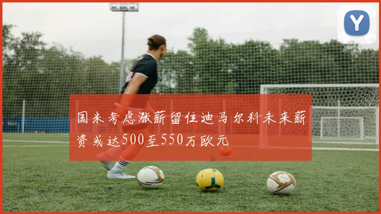 国米考虑涨薪留住迪马尔科未来薪资或达500至550万欧元