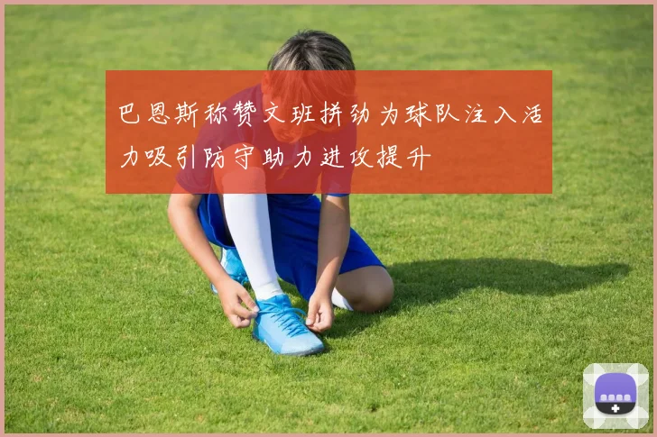 巴恩斯称赞文班拼劲为球队注入活力吸引防守助力进攻提升