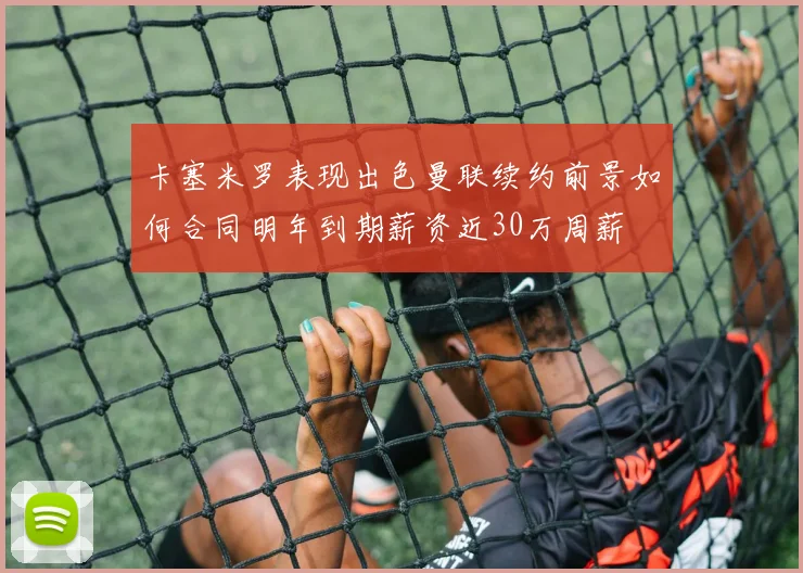 卡塞米罗表现出色曼联续约前景如何合同明年到期薪资近30万周薪
