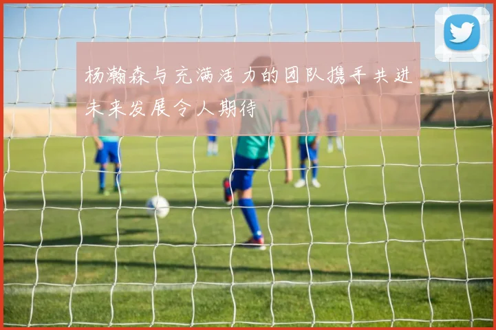 杨瀚森与充满活力的团队携手共进未来发展令人期待