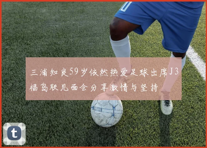 三浦知良59岁依然热爱足球出席J3福岛联见面会分享激情与坚持