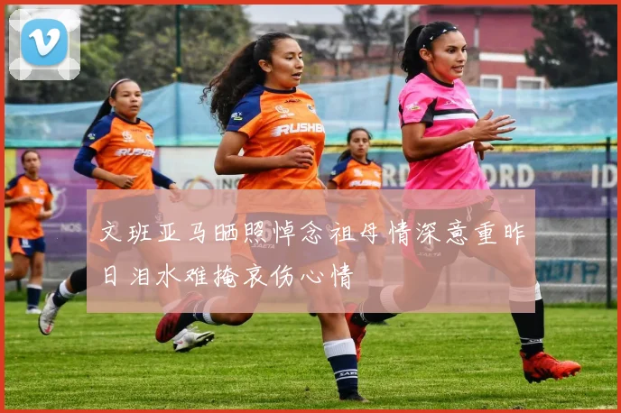 文班亚马晒照悼念祖母情深意重昨日泪水难掩哀伤心情