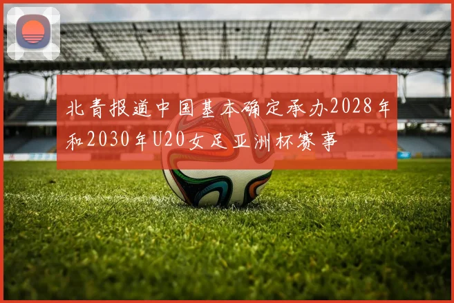 北青报道中国基本确定承办2028年和2030年U20女足亚洲杯赛事
