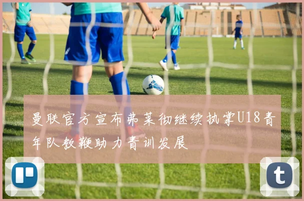 曼联官方宣布弗莱彻继续执掌U18青年队教鞭助力青训发展