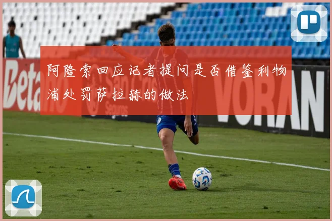阿隆索回应记者提问是否借鉴利物浦处罚萨拉赫的做法