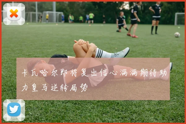 卡瓦哈尔即将复出信心满满期待助力皇马逆转局势