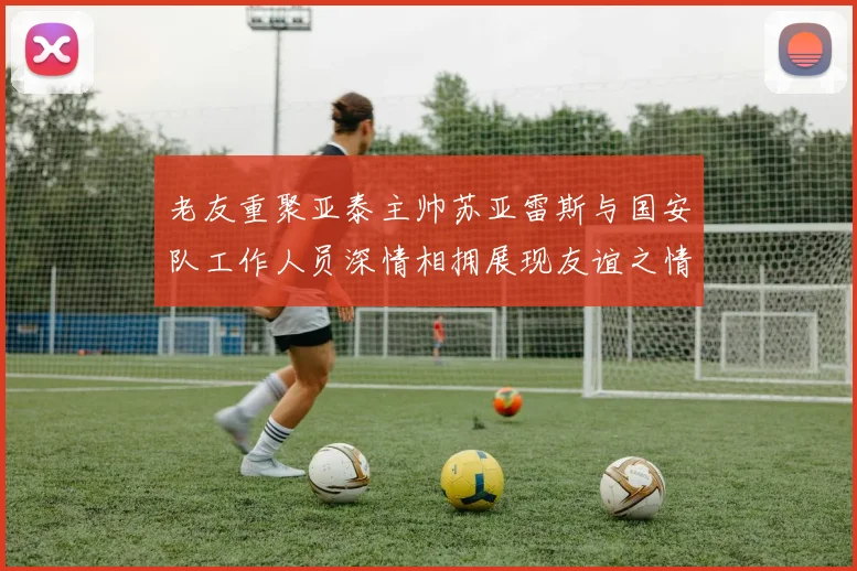 老友重聚亚泰主帅苏亚雷斯与国安队工作人员深情相拥展现友谊之情