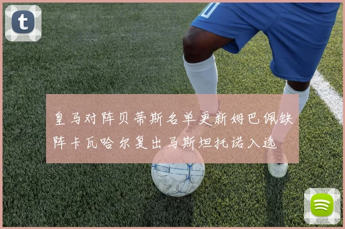 皇马对阵贝蒂斯名单更新姆巴佩缺阵卡瓦哈尔复出马斯坦托诺入选