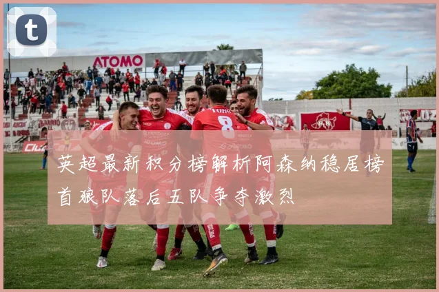 英超最新积分榜解析阿森纳稳居榜首狼队落后五队争夺激烈