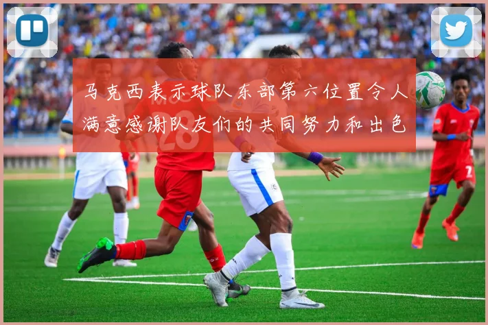 马克西表示球队东部第六位置令人满意感谢队友们的共同努力和出色表现