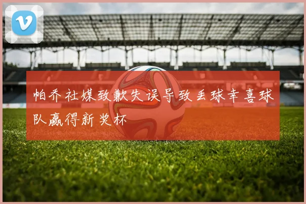 帕乔社媒致歉失误导致丢球幸喜球队赢得新奖杯